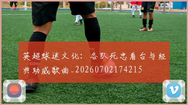 英超球迷文化：各队死忠看台与经典助威歌曲_20260702174215