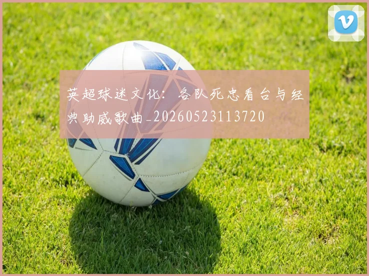 英超球迷文化：各队死忠看台与经典助威歌曲_20260523113720