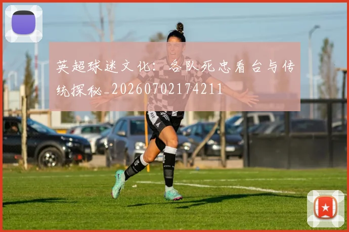 英超球迷文化：各队死忠看台与传统探秘_20260702174211
