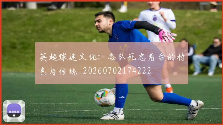 英超球迷文化：各队死忠看台的特色与传统_20260702174222