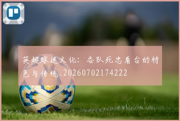 英超球迷文化:各队死忠看台的特色与传统_20260702174222